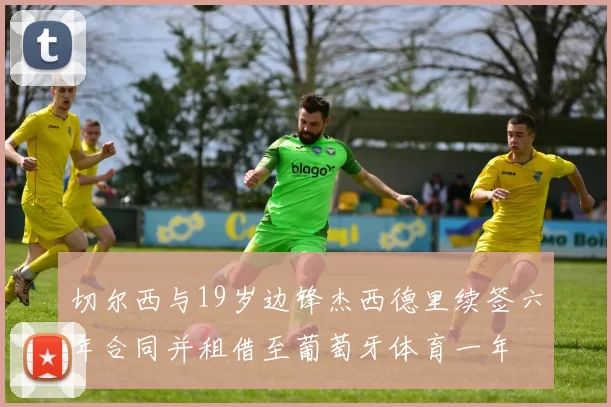 切尔西与19岁边锋杰西德里续签六年合同并租借至葡萄牙体育一年