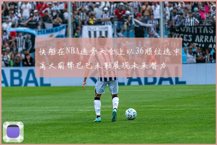 快船在NBA选秀大会上以36顺位选中高大前锋巴巴米勒展现未来潜力