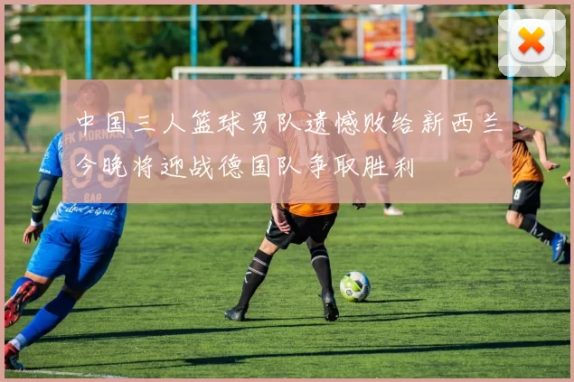 中国三人篮球男队遗憾败给新西兰今晚将迎战德国队争取胜利