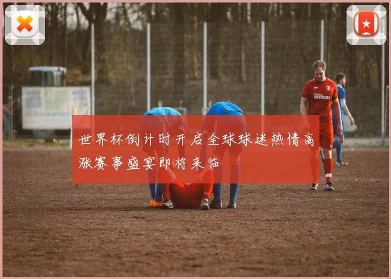 世界杯倒计时开启全球球迷热情高涨赛事盛宴即将来临