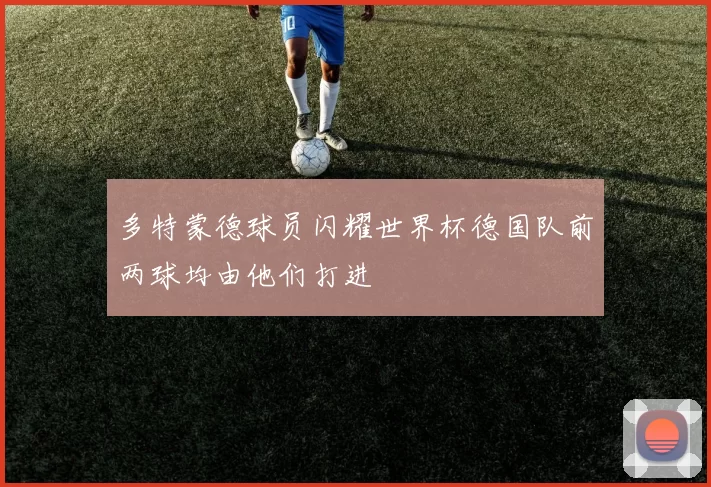 多特蒙德球员闪耀世界杯德国队前两球均由他们打进