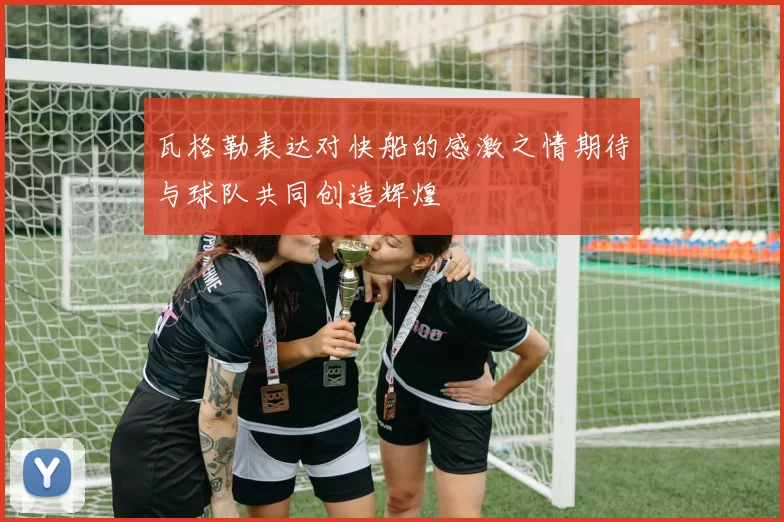 瓦格勒表达对快船的感激之情期待与球队共同创造辉煌