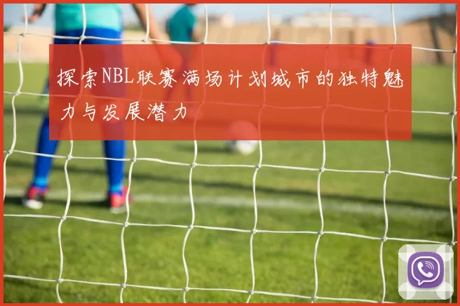 探索NBL联赛满场计划城市的独特魅力与发展潜力