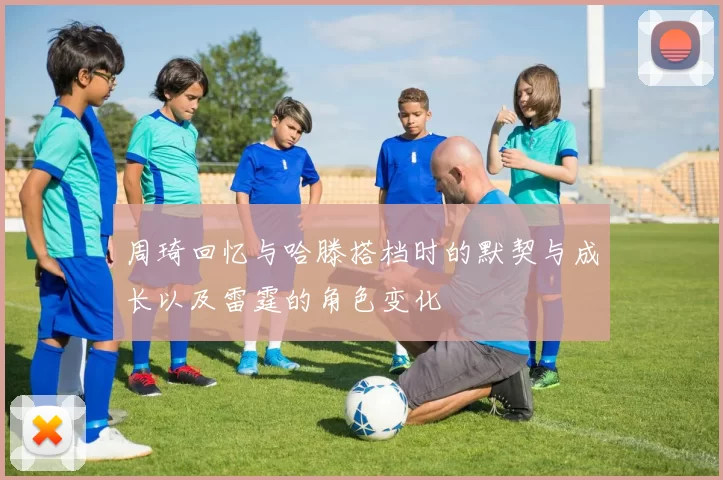 周琦回忆与哈滕搭档时的默契与成长以及雷霆的角色变化