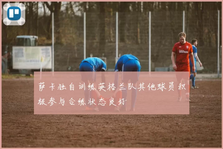 萨卡独自训练英格兰队其他球员积极参与合练状态良好