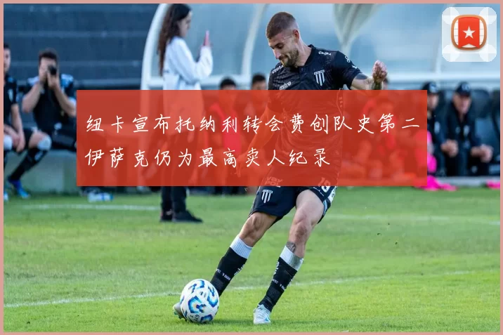 纽卡宣布托纳利转会费创队史第二伊萨克仍为最高卖人纪录