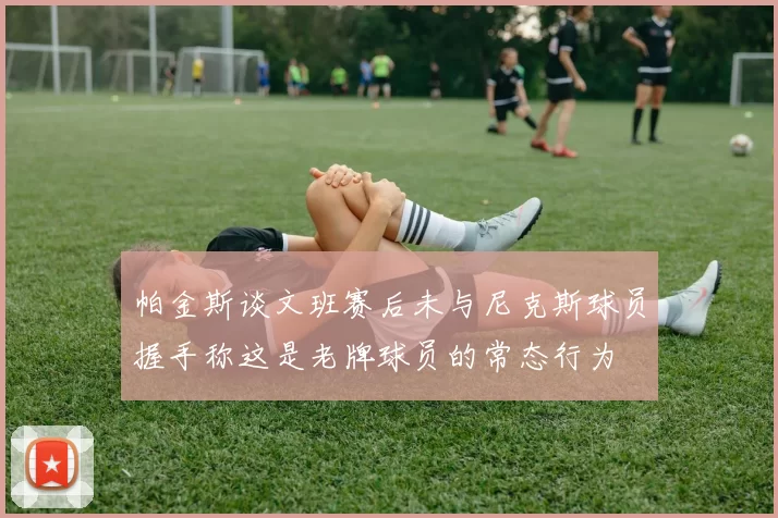 帕金斯谈文班赛后未与尼克斯球员握手称这是老牌球员的常态行为