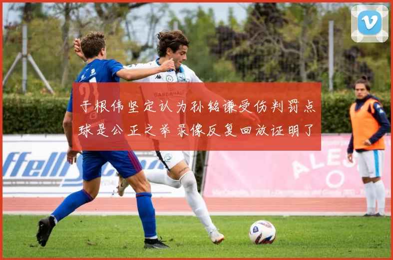 于根伟坚定认为孙铭谦受伤判罚点球是公正之举录像反复回放证明了这一点