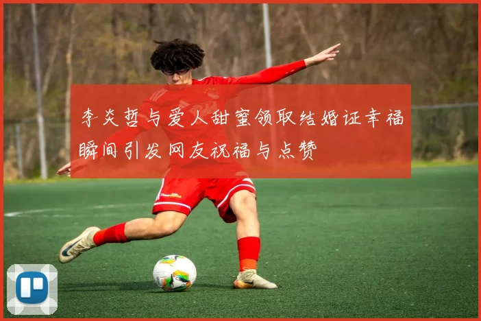 李炎哲与爱人甜蜜领取结婚证幸福瞬间引发网友祝福与点赞