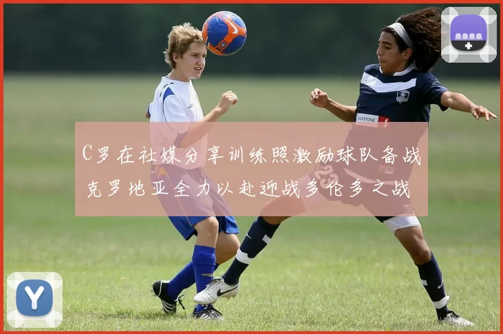 C罗在社媒分享训练照激励球队备战克罗地亚全力以赴迎战多伦多之战