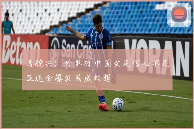 马德兴：外界对中国女足信心不足亚运会爆发或成幻想