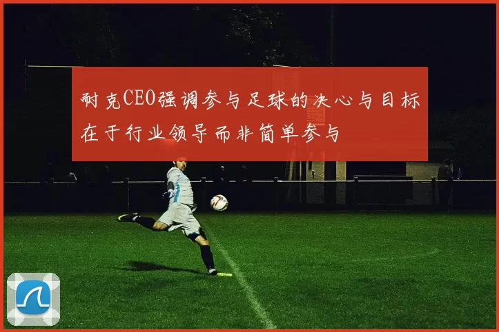 耐克CEO强调参与足球的决心与目标在于行业领导而非简单参与