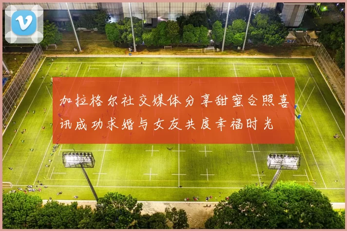 加拉格尔社交媒体分享甜蜜合照喜讯成功求婚与女友共度幸福时光