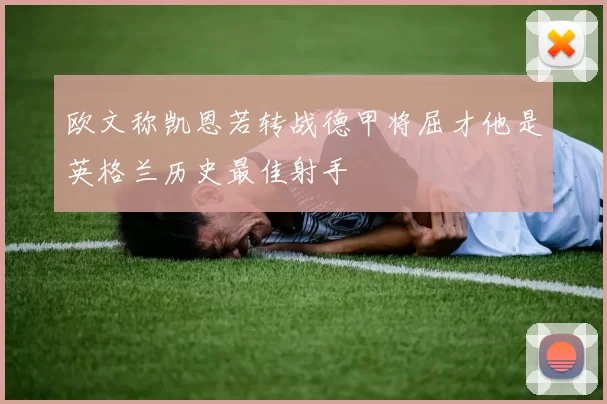 欧文称凯恩若转战德甲将屈才他是英格兰历史最佳射手