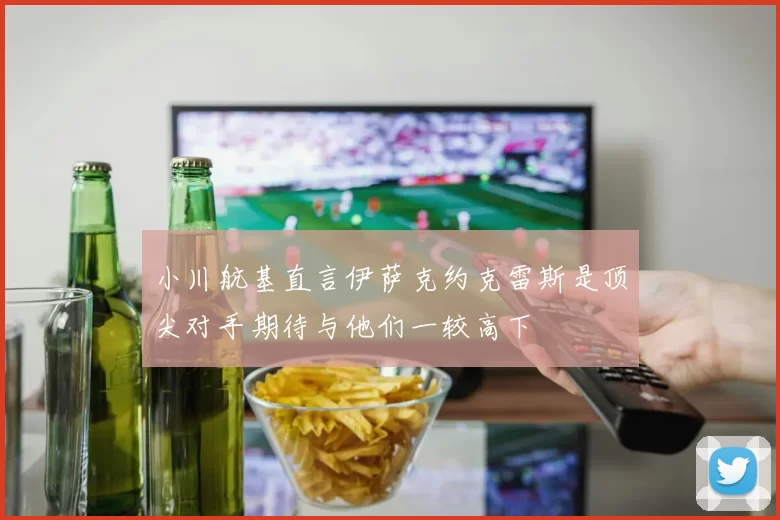 小川航基直言伊萨克约克雷斯是顶尖对手期待与他们一较高下