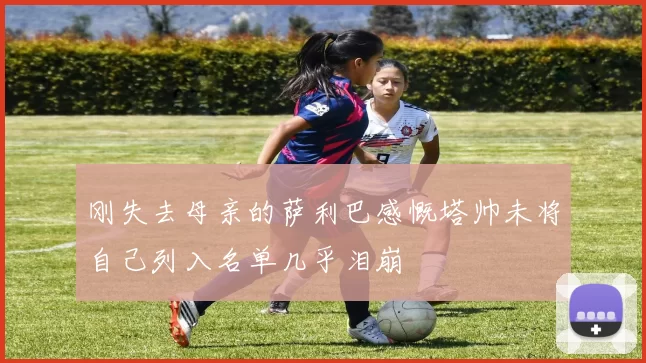 刚失去母亲的萨利巴感慨塔帅未将自己列入名单几乎泪崩