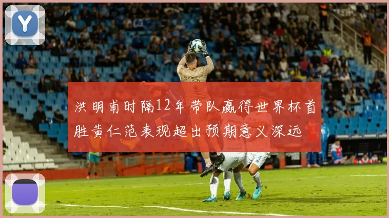 洪明甫时隔12年带队赢得世界杯首胜黄仁范表现超出预期意义深远