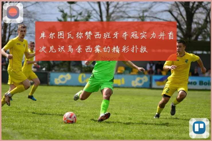 库尔图瓦称赞西班牙夺冠实力并首次见识乌奈西蒙的精彩扑救