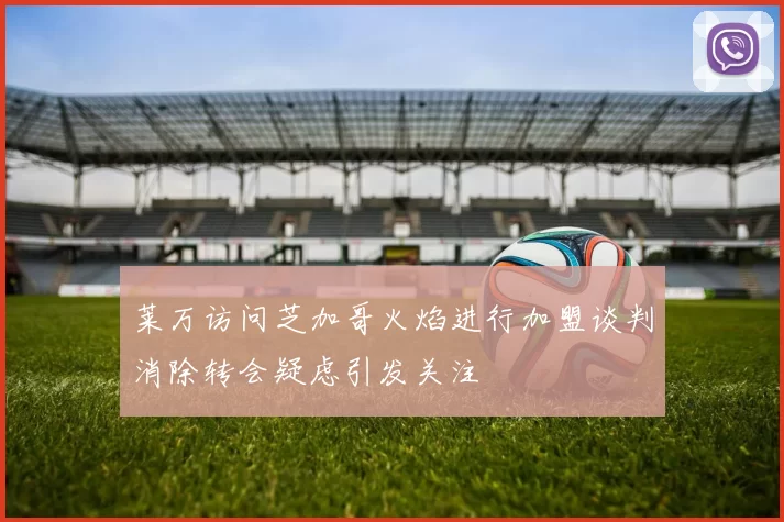 莱万访问芝加哥火焰进行加盟谈判消除转会疑虑引发关注