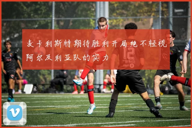 麦卡利斯特期待胜利开局绝不轻视阿尔及利亚队的实力
