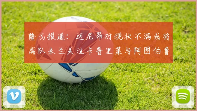 隆戈报道：迈尼昂对现状不满或将离队米兰关注卡普里莱与阿图伯鲁转会动态