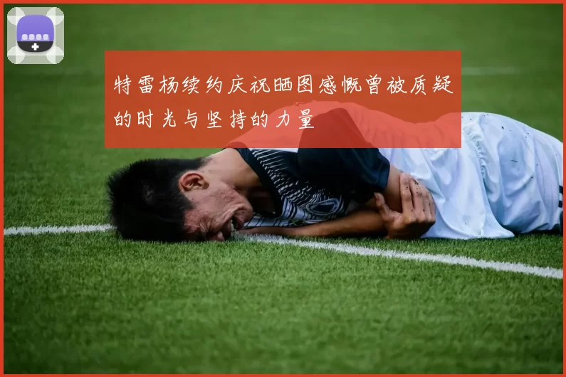特雷杨续约庆祝晒图感慨曾被质疑的时光与坚持的力量