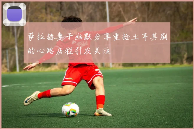 萨拉赫妻子幽默分享重拾土耳其剧的心路历程引发关注