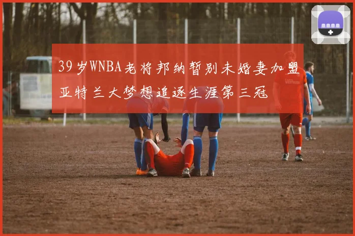 39岁WNBA老将邦纳暂别未婚妻加盟亚特兰大梦想追逐生涯第三冠